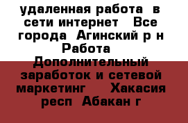 удаленная работа  в сети интернет - Все города, Агинский р-н Работа » Дополнительный заработок и сетевой маркетинг   . Хакасия респ.,Абакан г.